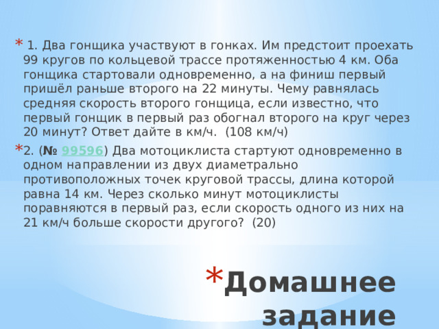 1. Два гонщика участвуют в гонках. Им предстоит проехать 99 кругов по кольцевой трассе протяженностью 4 км. Оба гонщика стартовали одновременно, а на финиш первый пришёл раньше второго на 22 минуты. Чему равнялась средняя скорость второго гонщица, если известно, что первый гонщик в первый раз обогнал второго на круг через 20 минут? Ответ дайте в км/ч. (108 км/ч) 2. ( №  99596 ) Два мотоциклиста стартуют одновременно в одном направлении из двух диаметрально противоположных точек круговой трассы, длина которой равна 14 км. Через сколько минут мотоциклисты поравняются в первый раз, если скорость одного из них на 21 км/ч больше скорости другого? (20) Домашнее задание 