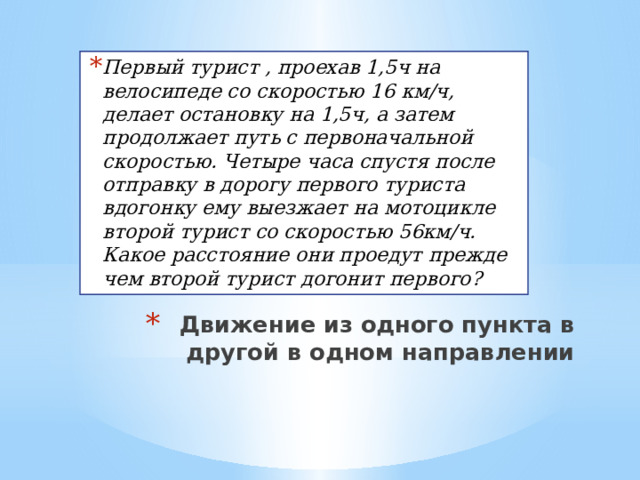 Первый турист , проехав 1,5ч на велосипеде со скоростью 16 км/ч, делает остановку на 1,5ч, а затем продолжает путь с первоначальной скоростью. Четыре часа спустя после отправку в дорогу первого туриста вдогонку ему выезжает на мотоцикле второй турист со скоростью 56км/ч. Какое расстояние они проедут прежде чем второй турист догонит первого? Движение из одного пункта в другой в одном направлении 