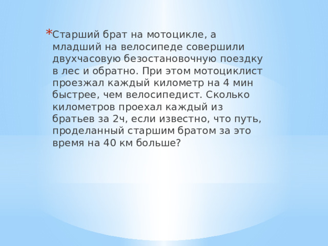Старший брат на мотоцикле, а младший на велосипеде совершили двухчасовую безостановочную поездку в лес и обратно. При этом мотоциклист проезжал каждый километр на 4 мин быстрее, чем велосипедист. Сколько километров проехал каждый из братьев за 2ч, если известно, что путь, проделанный старшим братом за это время на 40 км больше? 