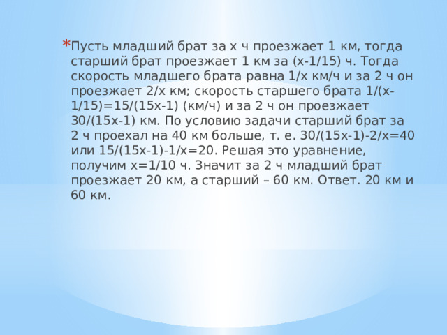 Пусть младший брат за х ч проезжает 1 км, тогда старший брат проезжает 1 км за (х-1/15) ч. Тогда скорость младшего брата равна 1/х км/ч и за 2 ч он проезжает 2/х км; скорость старшего брата 1/(х-1/15)=15/(15х-1) (км/ч) и за 2 ч он проезжает 30/(15х-1) км. По условию задачи старший брат за 2 ч проехал на 40 км больше, т. е. 30/(15х-1)-2/х=40 или 15/(15х-1)-1/х=20. Решая это уравнение, получим х=1/10 ч. Значит за 2 ч младший брат проезжает 20 км, а старший – 60 км. Ответ. 20 км и 60 км. 