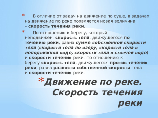       В отличие от задач на движение по суше, в задачах на движение по реке появляется новая величина –  скорость течения реки .       По отношению к берегу, который неподвижен,  скорость тела , движущегося  по течению реки , равна  сумме   собственной скорости тела  ( скорости тела по озеру, скорости тела в неподвижной воде, скорости тела в стоячей воде ) и  скорости течения  реки. По отношению к берегу  скорость тела , движущегося  против течения реки , равна  разности собственной скорости  тела  и  скорости течения  реки. Движение по реке. Скорость течения реки   