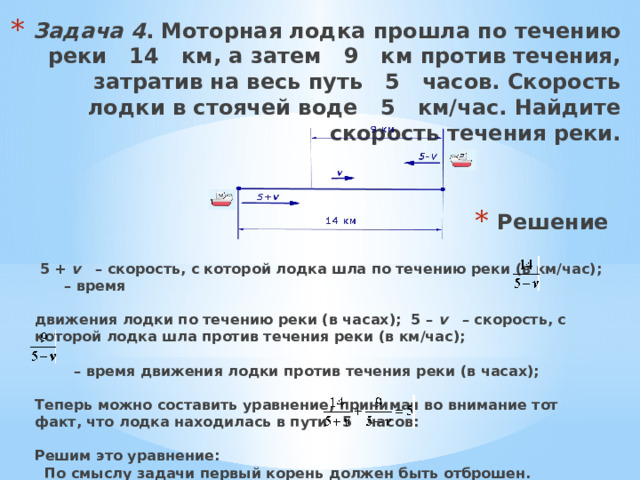 Задача 4 . Моторная лодка прошла по течению реки   14   км, а затем   9   км против течения, затратив на весь путь   5   часов. Скорость лодки в стоячей воде   5   км/час. Найдите скорость течения реки.   Решение    5 +  v    – скорость, с которой лодка шла по течению реки (в км/час);        – время  движения лодки по течению реки (в часах);  5 –  v    – скорость, с которой лодка шла против течения реки (в км/час);          – время движения лодки против течения реки (в часах);  Теперь можно составить уравнение, принимая во внимание тот факт, что лодка находилась в пути   5   часов:  Решим это уравнение:   По смыслу задачи первый корень должен быть отброшен. Ответ .   2   км/час. ..   