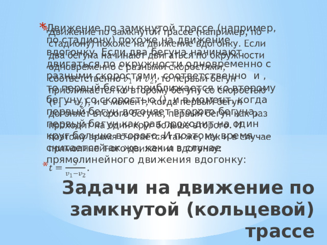 Движение по замкнутой трассе (например, по стадиону) похоже на движение вдогонку. Если два бегуна начинают двигаться по окружности одновременно с разными скоростями, соответственно и , то первый бегун приближается ко второму бегуну со скоростью (), и в момент, когда первый бегун догоняет второго бегуна, первый бегун как раз проходит на один круг больше второго. И поэтому время считается так же, как и в случае прямолинейного движения вдогонку:   Задачи на движение по замкнутой (кольцевой) трассе   