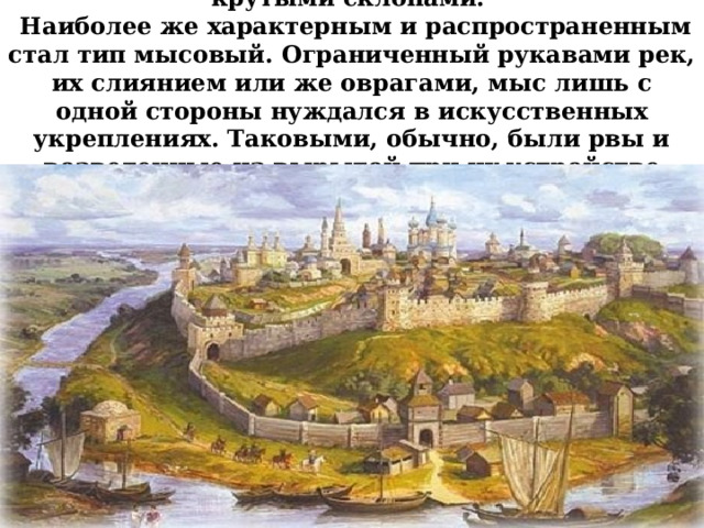 Города строили на холмах с обрывистыми, крутыми склонами.   Наиболее же характерным и распространенным стал тип мысовый. Ограниченный рукавами рек, их слиянием или же оврагами, мыс лишь с одной стороны нуждался в искусственных укреплениях. Таковыми, обычно, были рвы и возведенные из вырытой при их устройстве земли валы. 