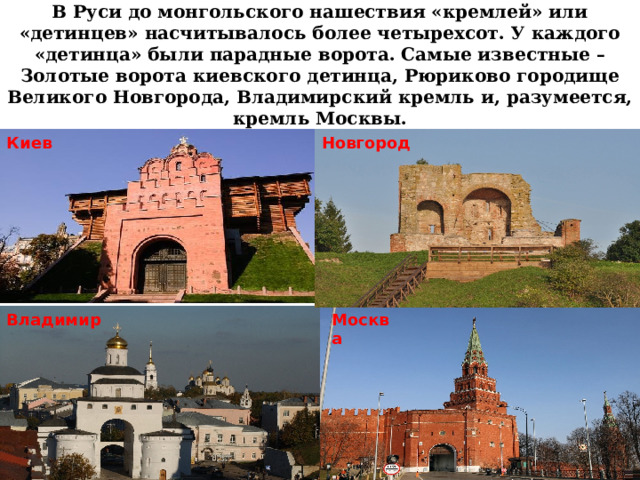 В Руси до монгольского нашествия «кремлей» или «детинцев» насчитывалось более четырехсот. У каждого «детинца» были парадные ворота. Самые известные – Золотые ворота киевского детинца, Рюриково городище Великого Новгорода, Владимирский кремль и, разумеется, кремль Москвы. Киев Новгород Владимир Москва 
