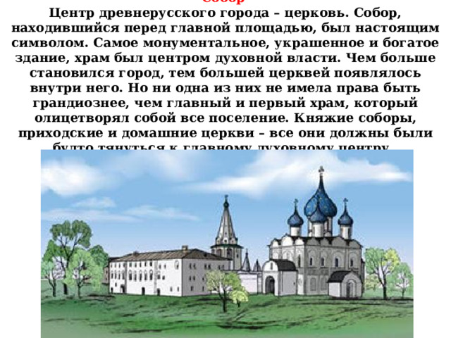 Собор   Центр древнерусского города – церковь. Собор, находившийся перед главной площадью, был настоящим символом. Самое монументальное, украшенное и богатое здание, храм был центром духовной власти. Чем больше становился город, тем большей церквей появлялось внутри него. Но ни одна из них не имела права быть грандиознее, чем главный и первый храм, который олицетворял собой все поселение. Княжие соборы, приходские и домашние церкви – все они должны были будто тянуться к главному духовному центру. 