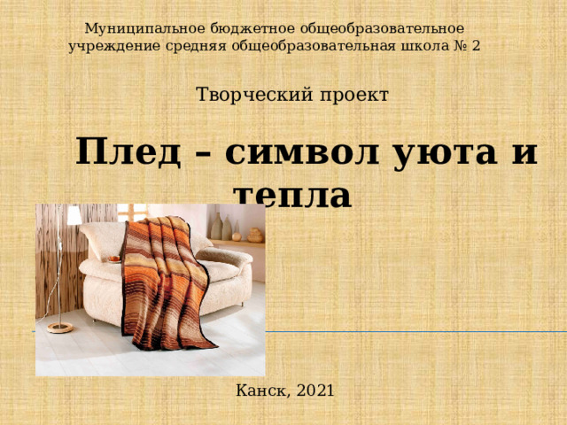 Муниципальное бюджетное общеобразовательное учреждение средняя общеобразовательная школа № 2 Творческий проект Плед – символ уюта и тепла Канск, 2021 