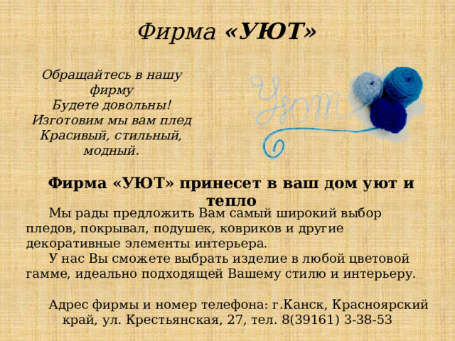 Фирма «УЮТ» Обращайтесь в нашу фирму Будете довольны! Изготовим мы вам плед Красивый, стильный, модный. Фирма «УЮТ» принесет в ваш дом уют и тепло  Мы рады предложить Вам самый широкий выбор пледов, покрывал, подушек, ковриков и другие декоративные элементы интерьера. У нас Вы сможете выбрать изделие в любой цветовой гамме, идеально подходящей Вашему стилю и интерьеру. Адрес фирмы и номер телефона: г.Канск, Красноярский край, ул. Крестьянская, 27, тел. 8(39161) 3-38-53 