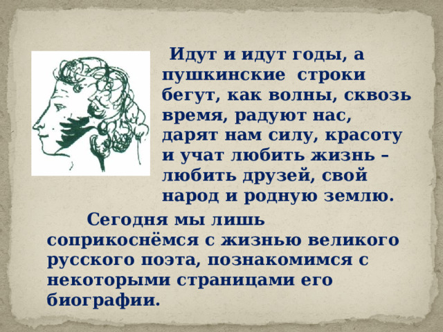  Идут и идут годы, а пушкинские строки бегут, как волны, сквозь время, радуют нас, дарят нам силу, красоту и учат любить жизнь – любить друзей, свой народ и родную землю.  Сегодня мы лишь соприкоснёмся с жизнью великого русского поэта, познакомимся с некоторыми страницами его биографии. 
