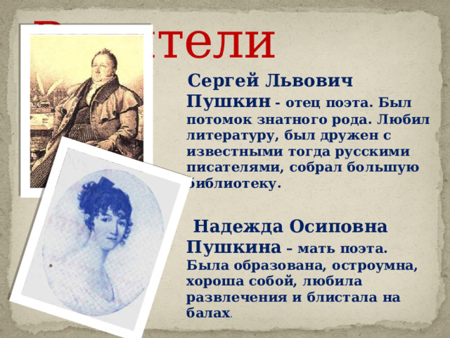  Родители  Сергей Львович Пушкин - отец поэта. Был потомок знатного рода. Любил литературу, был дружен с известными тогда русскими писателями, собрал большую библиотеку.   Надежда Осиповна Пушкина – мать поэта. Была образована, остроумна, хороша собой, любила развлечения и блистала на балах .  