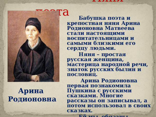  Няня поэта  Бабушка поэта и крепостная няня Арина Родионовна Матвеева стали настоящими воспитательницами и самыми близкими его сердцу людьми.  Няня – простая русская женщина, мастерица народной речи, знаток русских былин и пословиц.  Арина Родионовна первая познакомила Пушкина с русскими сказками. Многие рассказы он записывал, а потом использовал в своих сказках.  Ей мы обязаны появлением на свет любимых сказок нашего детства.  Звук включается по щелчку. Щелчок для продолжения Арина Родионовна     