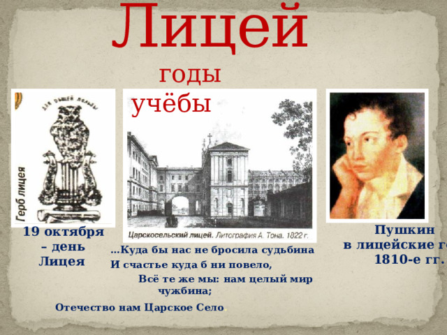 Лицей    годы учёбы  … Куда бы нас не бросила судьбина  И счастье куда б ни повело,  Всё те же мы: нам целый мир чужбина;  Отечество нам Царское Село .   Пушкин  в лицейские годы  1810-е гг. 19 октября – день Лицея  