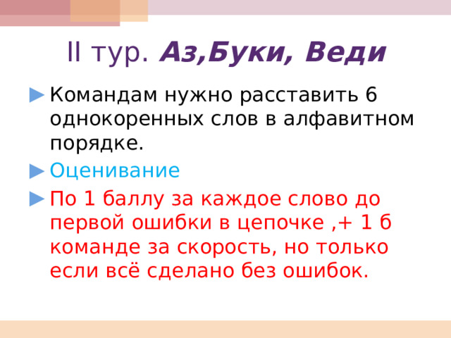 II тур. Аз,Буки, Веди Командам нужно расставить 6 однокоренных слов в алфавитном порядке. Оценивание По 1 баллу за каждое слово до первой ошибки в цепочке ,+ 1 б команде за скорость, но только если всё сделано без ошибок. 