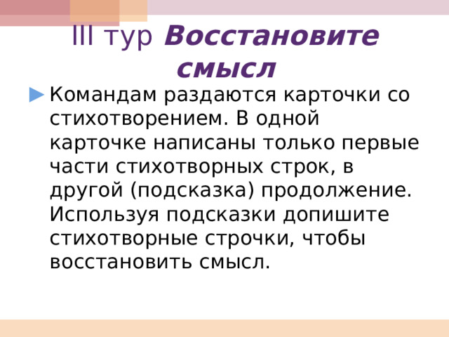III тур Восстановите смысл Командам раздаются карточки со стихотворением. В одной карточке написаны только первые части стихотворных строк, в другой (подсказка) продолжение. Используя подсказки допишите стихотворные строчки, чтобы восстановить смысл. 