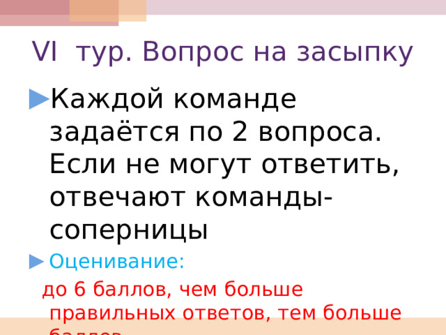 VI тур. Вопрос на засыпку Каждой команде задаётся по 2 вопроса. Если не могут ответить, отвечают команды-соперницы Оценивание:  до 6 баллов, чем больше правильных ответов, тем больше баллов 