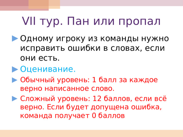 VII тур. Пан или пропал Одному игроку из команды нужно исправить ошибки в словах, если они есть. Оценивание. Обычный уровень: 1 балл за каждое верно написанное слово. Сложный уровень: 12 баллов, если всё верно. Если будет допущена ошибка, команда получает 0 баллов 