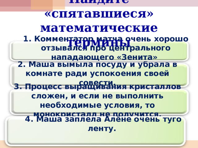 Найдите «спятавшиеся» математические термины 1. Комментатор матча очень хорошо отзывался про центрального нападающего «Зенита» 2. Маша вымыла посуду и убрала в комнате ради успокоения своей совести. 3. Процесс выращивания кристаллов сложен, и если не выполнить необходимые условия, то монокристалл не получится. 4. Маша заплела Алёне очень туго ленту. 