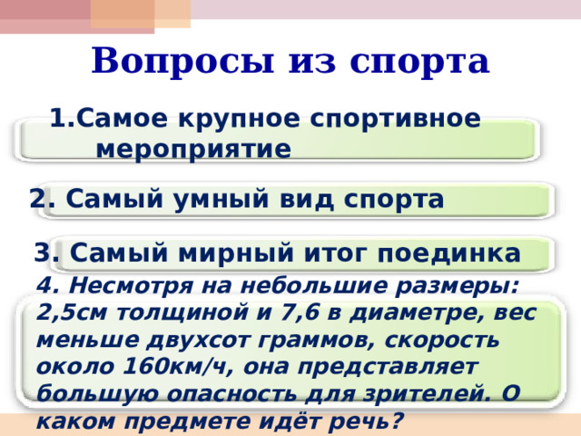 Вопросы из спорта 1.Самое крупное спортивное мероприятие 2. Самый умный вид спорта 3. Самый мирный итог поединка  4. Несмотря на небольшие размеры: 2,5см толщиной и 7,6 в диаметре, вес меньше двухсот граммов, скорость около 160км/ч, она представляет большую опасность для зрителей. О каком предмете идёт речь? 