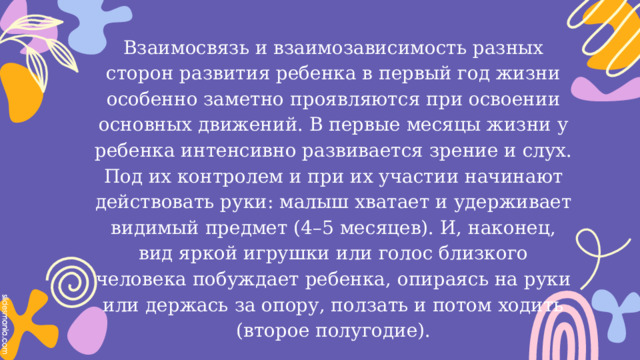 Взаимосвязь и взаимозависимость разных сторон развития ребенка в первый год жизни особенно заметно проявляются при освоении основных движений. В первые месяцы жизни у ребенка интенсивно развивается зрение и слух. Под их контролем и при их участии начинают действовать руки: малыш хватает и удерживает видимый предмет (4–5 месяцев). И, наконец, вид яркой игрушки или голос близкого человека побуждает ребенка, опираясь на руки или держась за опору, ползать и потом ходить (второе полугодие). 
