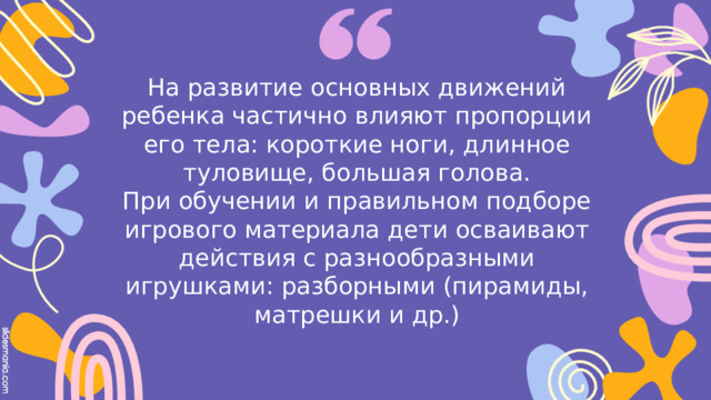 На развитие основных движений ребенка частично влияют пропорции его тела: короткие ноги, длинное туловище, большая голова.  При обучении и правильном подборе игрового материала дети осваивают действия с разнообразными игрушками: разборными (пирамиды, матрешки и др.)   