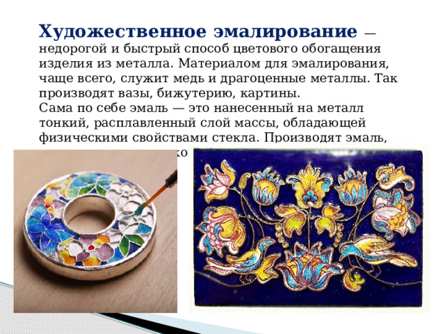 Художественное эмалирование — недорогой и быстрый способ цветового обогащения изделия из металла. Материалом для эмалирования, чаще всего, служит медь и драгоценные металлы. Так производят вазы, бижутерию, картины. Сама по себе эмаль — это нанесенный на металл тонкий, расплавленный слой массы, обладающей физическими свойствами стекла. Производят эмаль, подвергая термической обработке легкоплавкое стекло. 