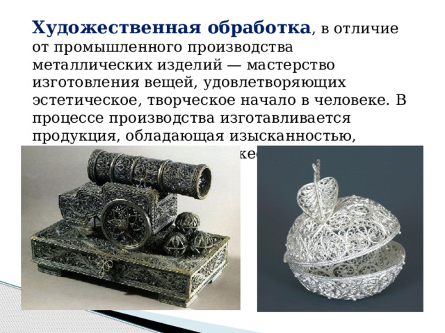 Художественная обработка , в отличие от промышленного производства металлических изделий — мастерство изготовления вещей, удовлетворяющих эстетическое, творческое начало в человеке. В процессе производства изготавливается продукция, обладающая изысканностью, выразительностью и художественной ценностью. 