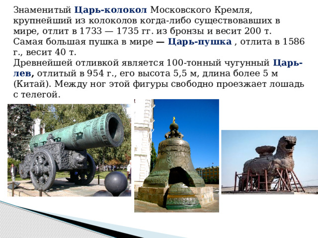 Знаменитый  Царь-колокол   Московского Кремля, крупнейший из колоколов когда-либо существовавших в мире, отлит в 1733 — 1735 гг. из бронзы и весит 200 т. Самая большая пушка в мире  — Царь-пушка  , отлита в 1586 г., весит 40 т. Древнейшей отливкой является 100-тонный чугунный  Царь-лев ,  отлитый в 954 г., его высота 5,5 м, длина более 5 м (Китай). Между ног этой фигуры свободно проезжает лошадь с телегой. 