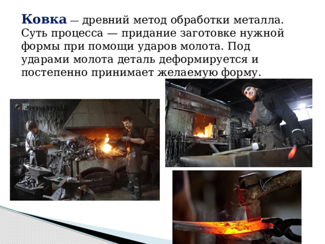 Ковка  — древний метод обработки металла. Суть процесса — придание заготовке нужной формы при помощи ударов молота. Под ударами молота деталь деформируется и постепенно принимает желаемую форму. 