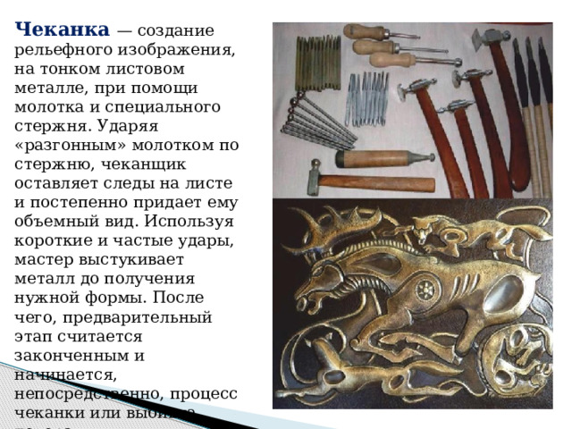 Чеканка  — создание рельефного изображения, на тонком листовом металле, при помощи молотка и специального стержня. Ударяя «разгонным» молотком по стержню, чеканщик оставляет следы на листе и постепенно придает ему объемный вид. Используя короткие и частые удары, мастер выстукивает металл до получения нужной формы. После чего, предварительный этап считается законченным и начинается, непосредственно, процесс чеканки или выбивка декора. 
