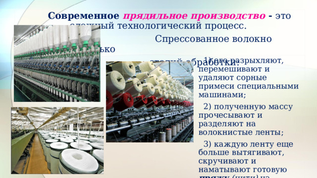  Современное  прядильное производство - это сложный технологический процесс.  Спрессованное волокно проходит несколько  стадий обработки:  1) его разрыхляют, перемешивают и удаляют сорные примеси специальными машинами;  2) полученную массу прочесывают и разделяют на волокнистые ленты;  3) каждую ленту еще больше вытягивают, скручивают и наматывают готовую пряжу (нити) на шпули. 