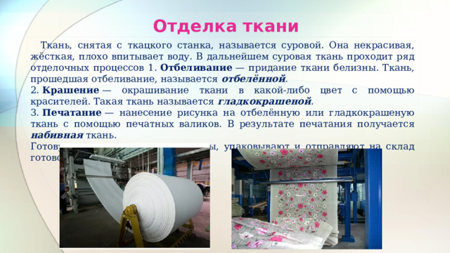 Отделка ткани  Ткань, снятая с ткацкого станка, называется суровой. Она некрасивая, жёсткая, плохо впитывает воду. В дальнейшем суровая ткань проходит ряд отделочных процессов 1.  Отбеливание  — придание ткани белизны. Ткань, прошедшая отбеливание, называется отбелённой . 2.  Крашение  — окрашивание ткани в какой-либо цвет с помощью красителей. Такая ткань называется гладкокрашеной . 3.  Печатание  — нанесение рисунка на отбелённую или гладкокрашеную ткань с помощью печатных валиков. В результате печатания получается набивная ткань. Готовую ткань сматывают в рулоны, упаковывают и отправляют на склад готовой продукции 