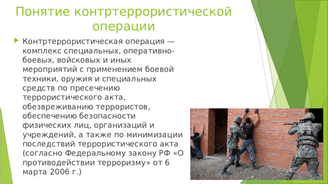 Понятие контртеррористической операции Контртеррористическая операция — комплекс специальных, оперативно-боевых, войсковых и иных мероприятий с применением боевой техники, оружия и специальных средств по пресечению террористического акта, обезвреживанию террористов, обеспечению безопасности физических лиц, организаций и учреждений, а также по минимизации последствий террористического акта (согласно Федеральному закону РФ «О противодействии терроризму» от 6 марта 2006 г.) 