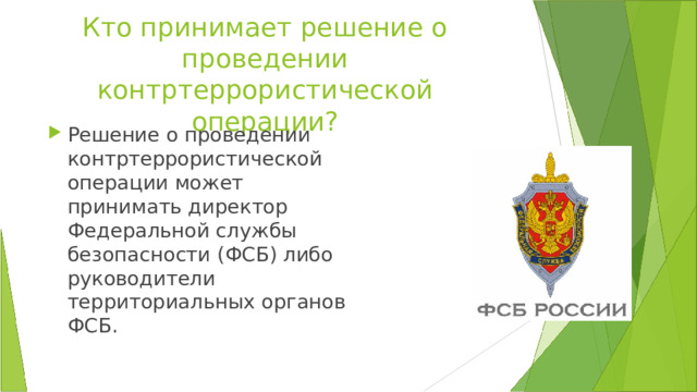 Кто принимает решение о проведении контртеррористической операции? Решение о проведении контртеррористической операции может принимать директор Федеральной службы безопасности (ФСБ) либо руководители территориальных органов ФСБ.  
