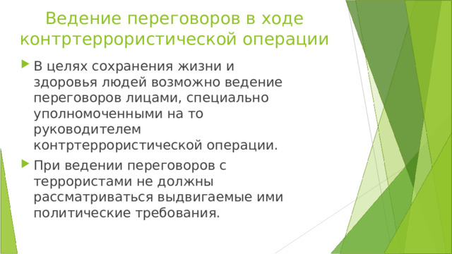 Ведение переговоров в ходе контртеррористической операции В целях сохранения жизни и здоровья людей возможно ведение переговоров лицами, специально уполномоченными на то руководителем контртеррористической операции. При ведении переговоров с террористами не должны рассматриваться выдвигаемые ими политические требования. 