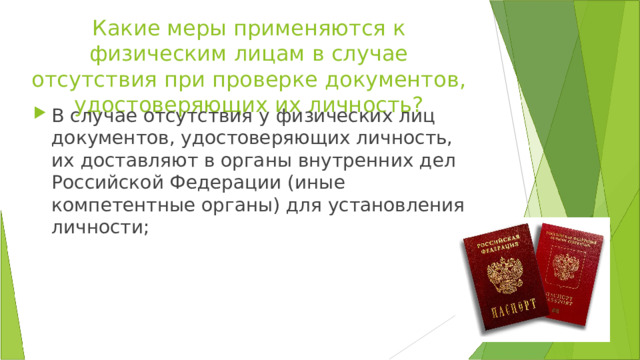 Какие меры применяются к физическим лицам в случае отсутствия при проверке документов, удостоверяющих их личность? В случае отсутствия у физических лиц документов, удостоверяющих личность, их доставляют в органы внутренних дел Российской Федерации (иные компетентные органы) для установления личности; 