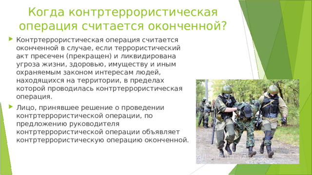 Когда контртеррористическая операция считается оконченной? Контртеррористическая операция считается оконченной в случае, если террористический акт пресечен (прекращен) и ликвидирована угроза жизни, здоровью, имуществу и иным охраняемым законом интересам людей, находящихся на территории, в пределах которой проводилась контртеррористическая операция. Лицо, принявшее решение о проведении контртеррористической операции, по предложению руководителя контртеррористической операции объявляет контртеррористическую операцию оконченной. 