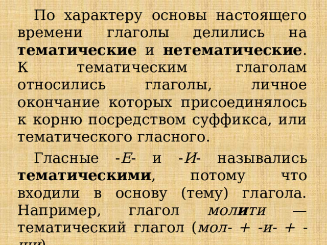 По характеру основы настоящего времени глаголы делились на тематические и нетематические . К тематическим глаголам относились глаголы, личное окончание которых присоединялось к корню посредством суффикса, или тематического гласного. Гласные - Е - и - И - назывались тематическими , потому что входили в основу (тему) глагола. Например, глагол мол и ти — тематический глагол ( мол- + -и- + -ши ). 