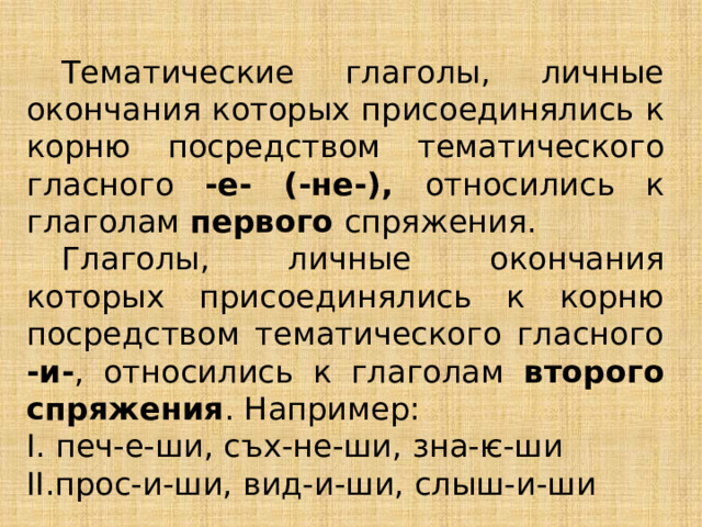  Тематические глаголы, личные окончания которых присоединялись к корню посредством тематического гласного -е- (-не-), относились к глаголам первого спряжения.  Глаголы, личные окончания которых присоединялись к корню посредством тематического гласного -и- , относились к глаголам второго спряжения . Например: I. печ-е-ши, съх-не-ши, зна-ѥ-ши  II.прос-и-ши, вид-и-ши, слыш-и-ши 