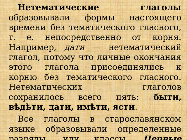 Нетематические глаголы образовывали формы настоящего времени без тематического гласного, т. е. непосредственно от корня. Например, дати — нетематический глагол, потому что личные окончания этого глагола присоединялись к корню без тематического гласного. Нетематических глаголов сохранилось всего пять: быти, вѣдѣти, дати, имѣти, я сти . Все глаголы в старославянском языке образовывали определенные разряды, или классы. Первые четыре класса составляли тематические глаголы, к пятому классу относились нетематические глаголы . 