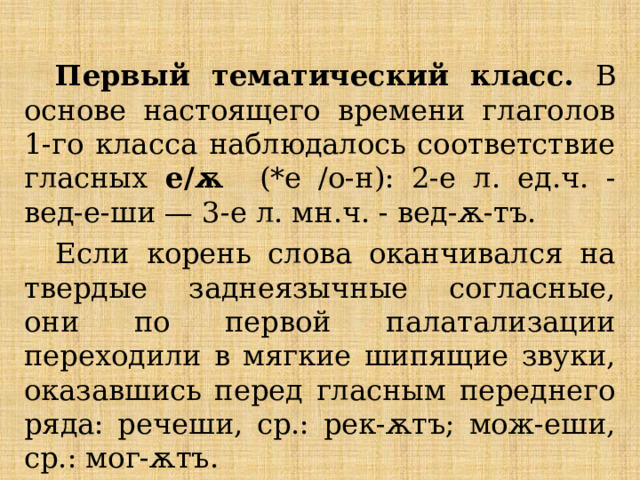 Первый тематический класс. В основе настоящего времени глаголов 1-го класса наблюдалось соответствие гласных е/ѫ (*е /о-н): 2-е л. ед.ч. - вед-е-ши — 3-е л. мн.ч. - вед-ѫ-тъ. Если корень слова оканчивался на твердые заднеязычные согласные, они по первой палатализации переходили в мягкие шипящие звуки, оказавшись перед гласным переднего ряда: речеши, ср.: рек-ѫтъ; мож-еши, ср.: мог-ѫтъ. 