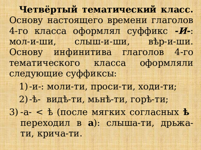 Четвёртый тематический класс. Основу настоящего времени глаголов 4-го класса оформлял суффикс - И - : мол-и-ши, слыш-и-ши, вѣр-и-ши. Основу инфинитива глаголов 4-го тематического класса оформляли следующие суффиксы: 1)  -и-: моли-ти, проси-ти, ходи-ти; 2)  -ѣ- видѣ-ти, мьнѣ-ти, горѣ-ти; -а- ѣ переходил в а ): слыша-ти, дрьжа-ти, крича-ти. 