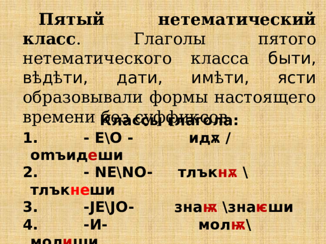 Пятый нетематический класс . Глаголы пятого нетематического класса быти, в ѣ д ѣ ти, дати, им ѣ ти, ясти образовывали формы настоящего времени без суффиксов. Классы глагола:  - E\O - идѫ / omъид е ши  - NE\NO-  тлък нѫ  \тлък не ши  -JE\JO-  зна ѭ  \зна ѥ ши  -И-  мол ѭ \мол и ши  нетематические:   быти, дати, вѣдѣти , ꙗсти, имѣти  