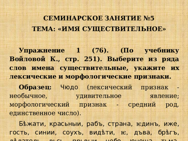 СЕМИНАРСКОЕ ЗАНЯТИЕ №5 ТЕМА: «ИМЯ СУЩЕСТВИТЕЛЬНОЕ»   Упражнение 1 (76). (По учебнику Войловой К., стр. 251). Выберите из ряда слов имена существительные, укажите их лексические и морфологические признаки. Образец: Чюдо (лексический признак - необычное, удивительное явление; морфологический признак - средний род, единственное число). Б ѣ жати, красьныи, рабъ, страна, ѥ динъ, иже, гость, синии, соухъ, вид ѣ ти, ѥ , дъва, бр ѣ гъ, д ѣ латель, вьсь, прьвыи, небо, юноша, тьма, кръвь, камы, тъ. 