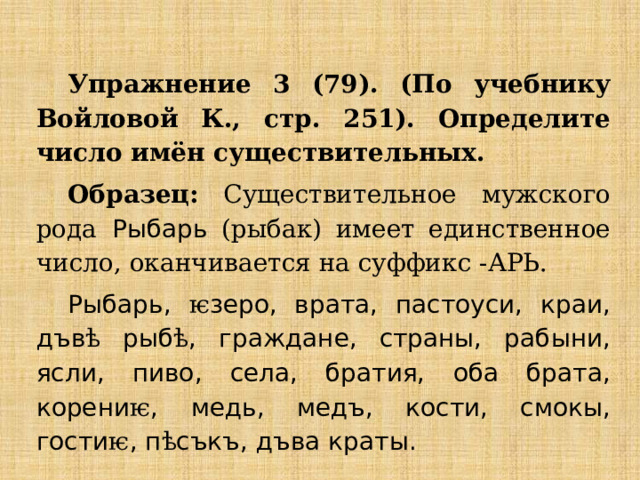 Упражнение 3 (79). (По учебнику Войловой К., стр. 251). Определите число имён существительных. Образец: Существительное  мужского рода  Рыбарь (рыбак) имеет единственное число, оканчивается на суффикс -АРЬ. Рыбарь, ѥ зеро, врата, пастоуси, краи, дъв ѣ рыб ѣ , граждане, страны, рабыни, ясли, пиво, села, братия, оба брата, корени ѥ , медь, медъ, кости, смокы, гости ѥ , п ѣ съкъ, дъва краты. 