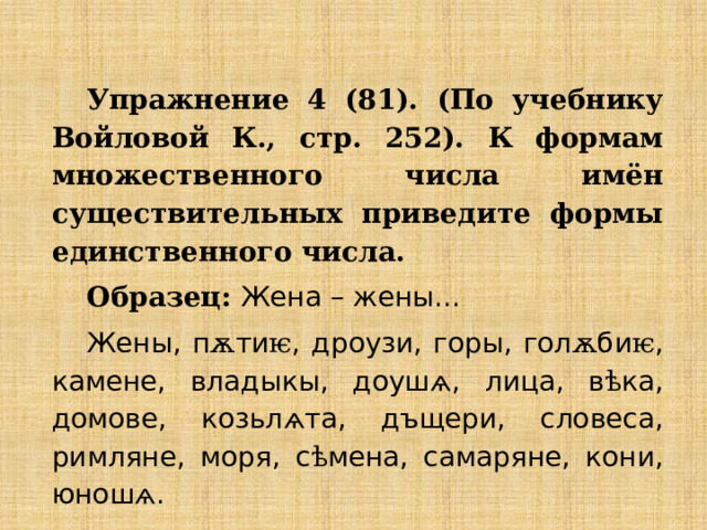 Упражнение 4 (81). (По учебнику Войловой К., стр. 252). К формам множественного числа имён существительных приведите формы единственного числа. Образец: Жена – жены... Жены, п ѫ ти ѥ , дроузи, горы, гол ѫ би ѥ , камене, владыкы, доуш ѧ , лица, в ѣ ка, домове, козьл ѧ та, дъщери, словеса, римляне, моря, с ѣ мена, самаряне, кони, юнош ѧ . 