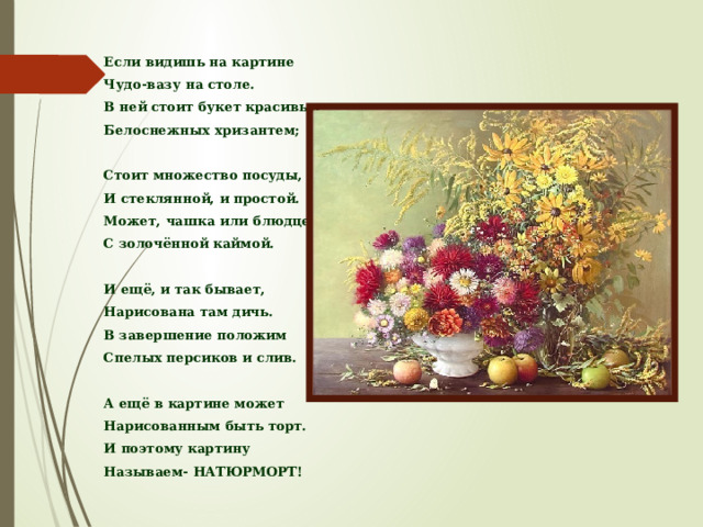 Если видишь на картине Чудо-вазу на столе. В ней стоит букет красивых Белоснежных хризантем;  Стоит множество посуды, И стеклянной, и простой. Может, чашка или блюдце С золочённой каймой.  И ещё, и так бывает, Нарисована там дичь. В завершение положим Спелых персиков и слив.  А ещё в картине может Нарисованным быть торт. И поэтому картину Называем- НАТЮРМОРТ! 