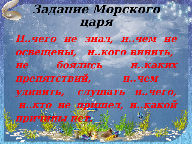 Задание Морского царя   Н..чего не знал, н..чем не освещены,   н..кого винить,  не боялись н..каких препятствий, н..чем   удивить,  слушать н..чего,  н..кто не пришел, н..какой причины нет.   