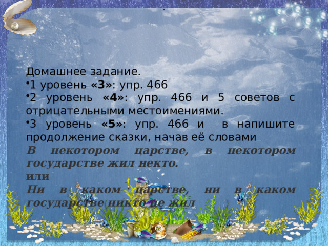 - Домашнее задание. 1 уровень «3» : упр. 466 2 уровень «4» : упр. 466 и 5 советов с отрицательными местоимениями. 3 уровень «5» : упр. 466 и в напишите продолжение сказки, начав её словами В некотором царстве, в некотором государстве жил некто. или Ни в каком царстве, ни в каком государстве никто не жил 
