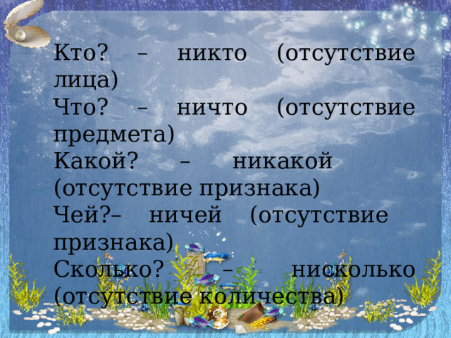 Кто? – никто (отсутствие лица) Что? – ничто (отсутствие предмета) Какой? – никакой (отсутствие признака) Чей?– ничей (отсутствие признака) Сколько? – нисколько (отсутствие количества) 