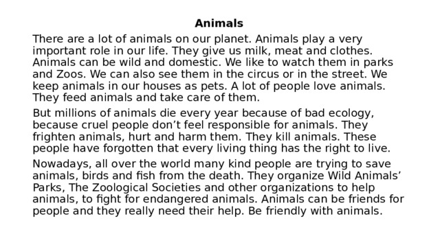 Animals There are a lot of animals on our planet. Animals play a very important role in our life. They give us milk, meat and clothes. Animals can be wild and domestic. We like to watch them in parks and Zoos. We can also see them in the circus or in the street. We keep animals in our houses as pets. A lot of people love animals. They feed animals and take care of them. But millions of animals die every year because of bad ecology, because cruel people don’t feel responsible for animals. They frighten animals, hurt and harm them. They kill animals. These people have forgotten that every living thing has the right to live. Nowadays, all over the world many kind people are trying to save animals, birds and fish from the death. They organize Wild Animals’ Parks, The Zoological Societies and other organizations to help animals, to fight for endangered animals. Animals can be friends for people and they really need their help. Be friendly with animals. 